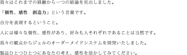我々はこれまでの経験から一つの結論を見出しました。「個性、感性　創造力」という言葉です。自分を表現するということ。人には様々な個性、感性があり、好みも人それぞれであることは当然です。我々の観点からジェルのオーダーメイドシステムを開発いたしました。製品ひとつひとつにあなたの考え、感性を活かしてみてください。